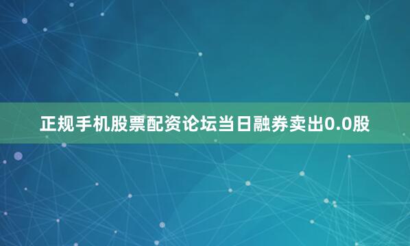正规手机股票配资论坛当日融券卖出0.0股