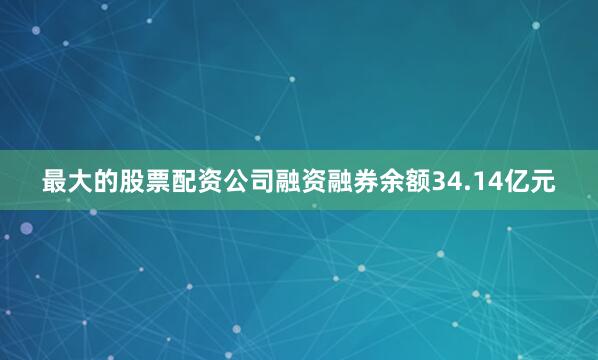 最大的股票配资公司融资融券余额34.14亿元