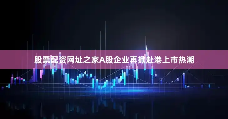 股票配资网址之家A股企业再掀赴港上市热潮