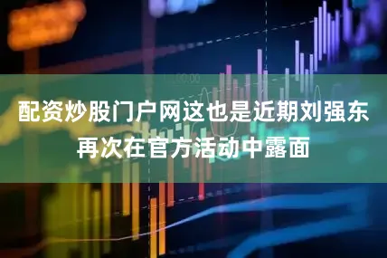 配资炒股门户网这也是近期刘强东再次在官方活动中露面