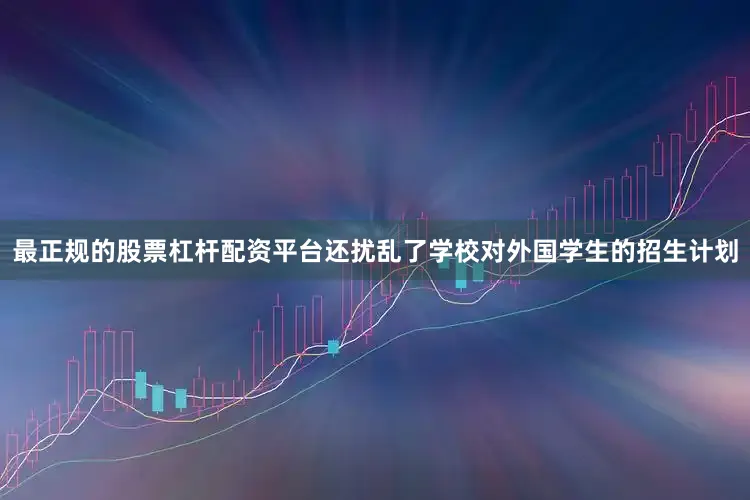 最正规的股票杠杆配资平台还扰乱了学校对外国学生的招生计划