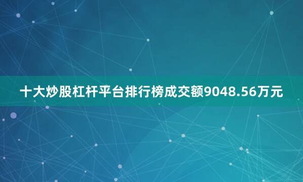 十大炒股杠杆平台排行榜成交额9048.56万元