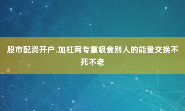 股市配资开户.加杠网专靠吸食别人的能量交换不死不老