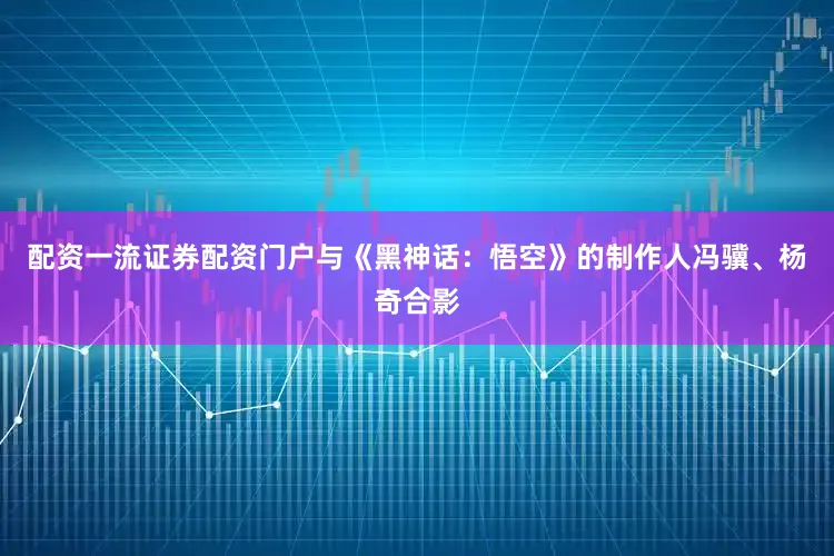 配资一流证券配资门户与《黑神话：悟空》的制作人冯骥、杨奇合影