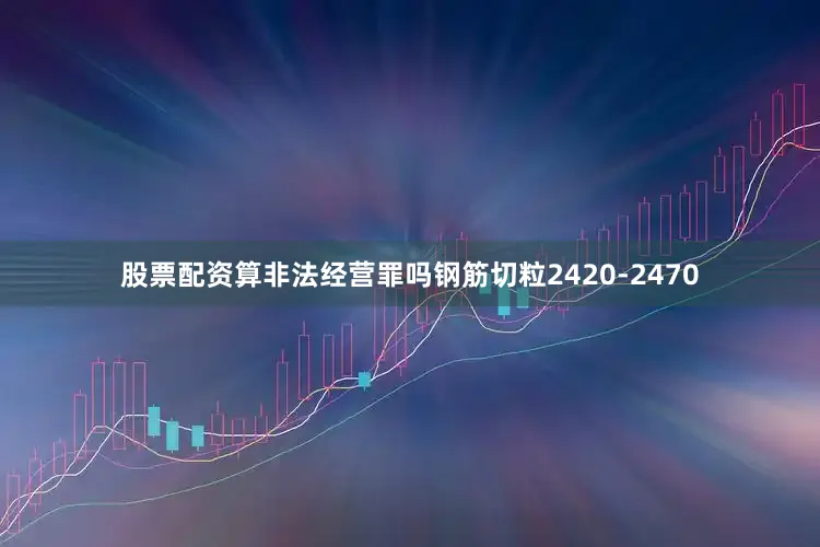股票配资算非法经营罪吗钢筋切粒2420-2470