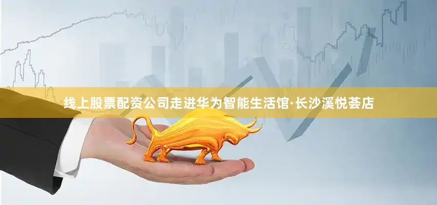 线上股票配资公司走进华为智能生活馆·长沙溪悦荟店