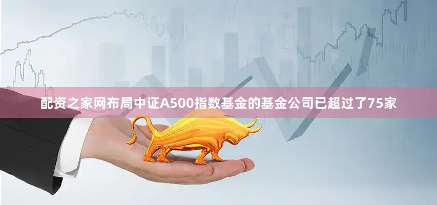 配资之家网布局中证A500指数基金的基金公司已超过了75家