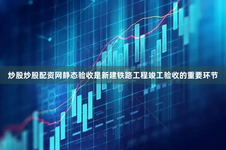 炒股炒股配资网静态验收是新建铁路工程竣工验收的重要环节