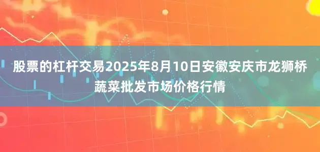股票的杠杆交易2025年8月10日安徽安庆市龙狮桥蔬菜批发市场价格行情