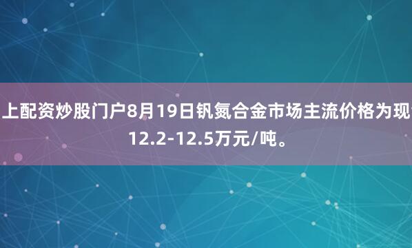 网上配资炒股门户8月19日钒氮合金市场主流价格为现金12.2-12.5万元/吨。